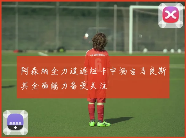 阿森纳全力追逐纽卡中场吉马良斯其全面能力备受关注