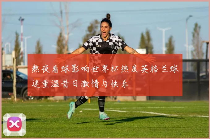 熬夜看球影响世界杯热度英格兰球迷重温昔日激情与快乐