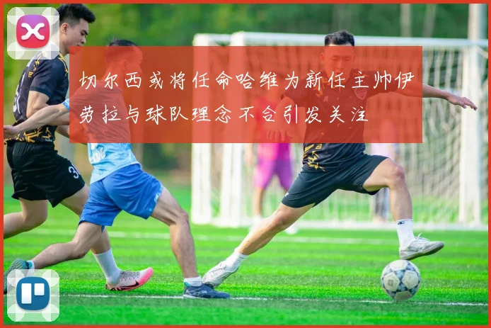 切尔西或将任命哈维为新任主帅伊劳拉与球队理念不合引发关注