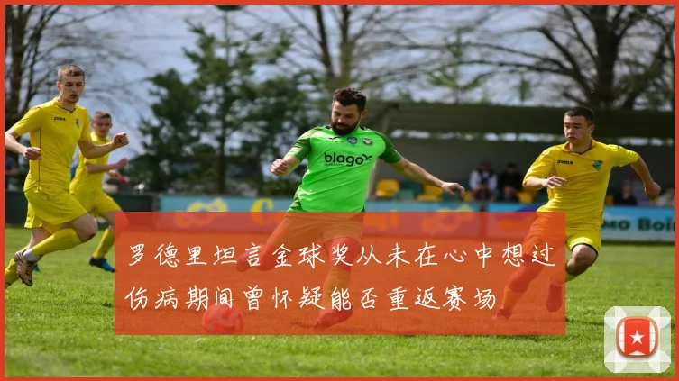 罗德里坦言金球奖从未在心中想过伤病期间曾怀疑能否重返赛场