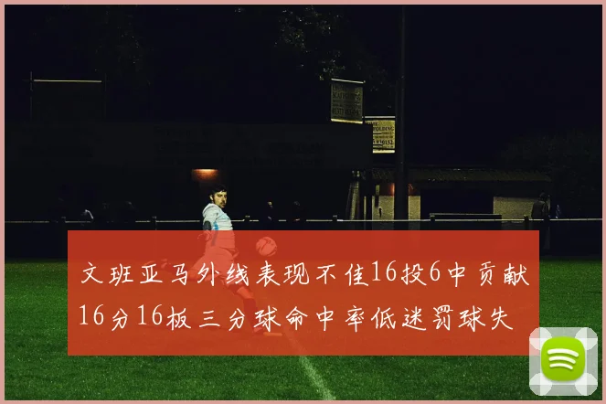文班亚马外线表现不佳16投6中贡献16分16板三分球命中率低迷罚球失准影响球队表现