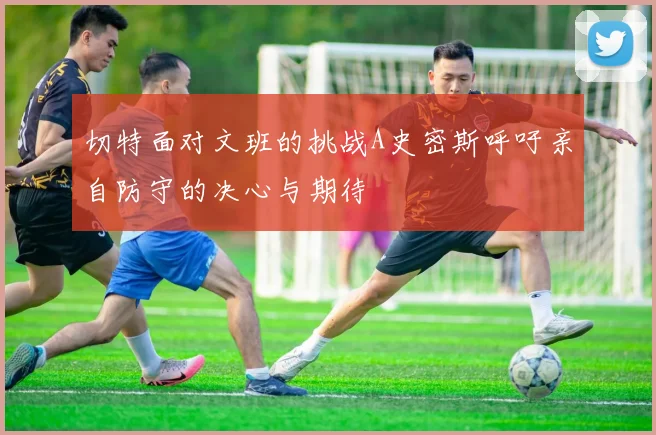 切特面对文班的挑战A史密斯呼吁亲自防守的决心与期待