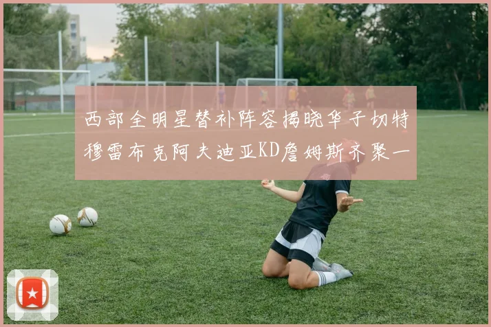 西部全明星替补阵容揭晓华子切特穆雷布克阿夫迪亚KD詹姆斯齐聚一堂