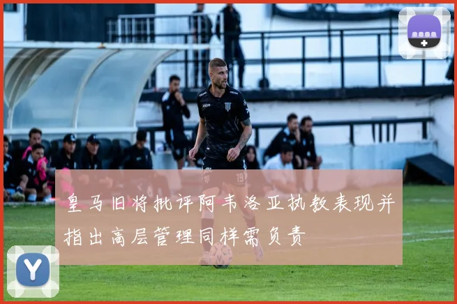皇马旧将批评阿韦洛亚执教表现并指出高层管理同样需负责