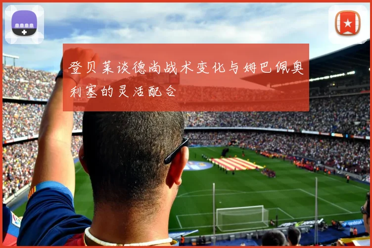 登贝莱谈德尚战术变化与姆巴佩奥利塞的灵活配合