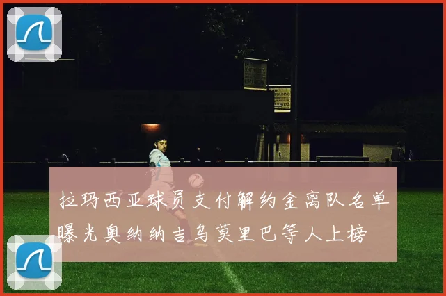拉玛西亚球员支付解约金离队名单曝光奥纳纳吉乌莫里巴等人上榜