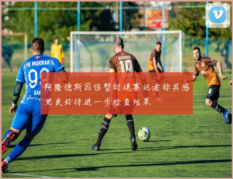 阿隆德斯因伤暂时退赛记者称其感觉良好待进一步检查结果