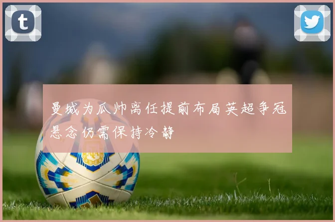 曼城为瓜帅离任提前布局英超争冠悬念仍需保持冷静