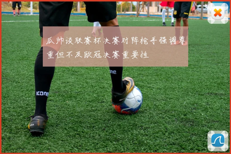 瓜帅谈联赛杯决赛对阵枪手强调尊重但不及欧冠决赛重要性