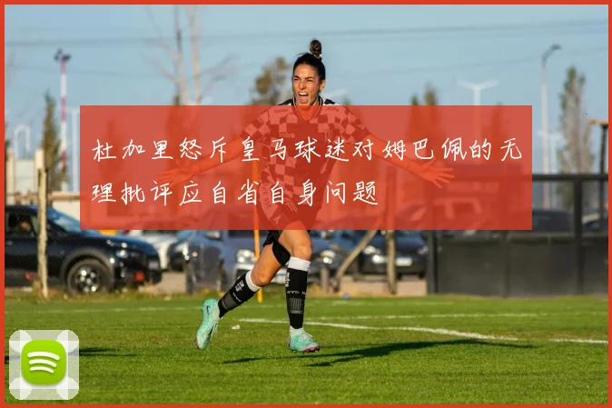 杜加里怒斥皇马球迷对姆巴佩的无理批评应自省自身问题